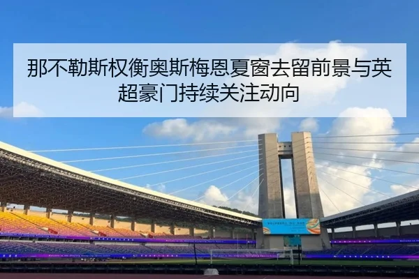 那不勒斯权衡奥斯梅恩夏窗去留前景与英超豪门持续关注动向