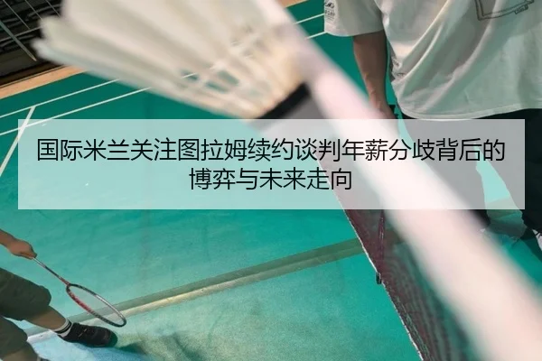 国际米兰关注图拉姆续约谈判年薪分歧背后的博弈与未来走向